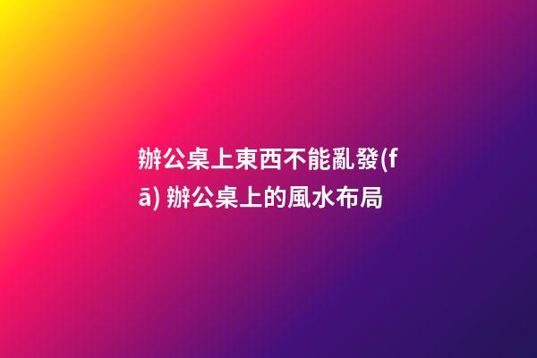 辦公桌上東西不能亂發(fā) 辦公桌上的風水布局